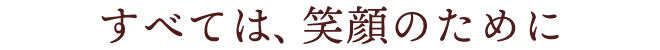 すべては、笑顔のために